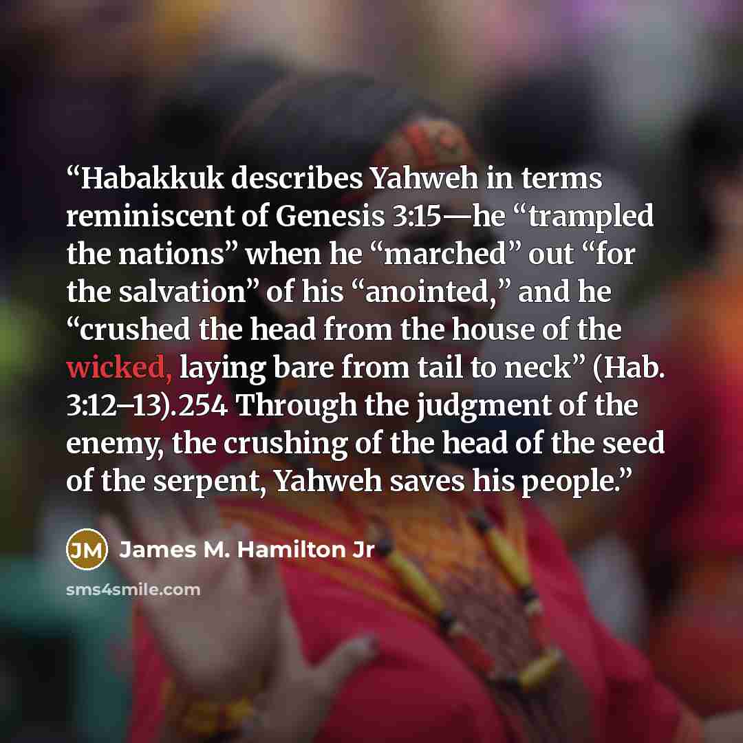 “Habakkuk describes Yahweh in terms reminiscent of Genesis 3:15—he “trampled the nations” when he “marched” out “for the salvation” of his “anointed,” and he “crushed the head from the house of the wicked, laying bare from tail to neck” (Hab. 3:12–13).254 Through the judgment of the enemy, the…” quote by James M. Hamilton Jr