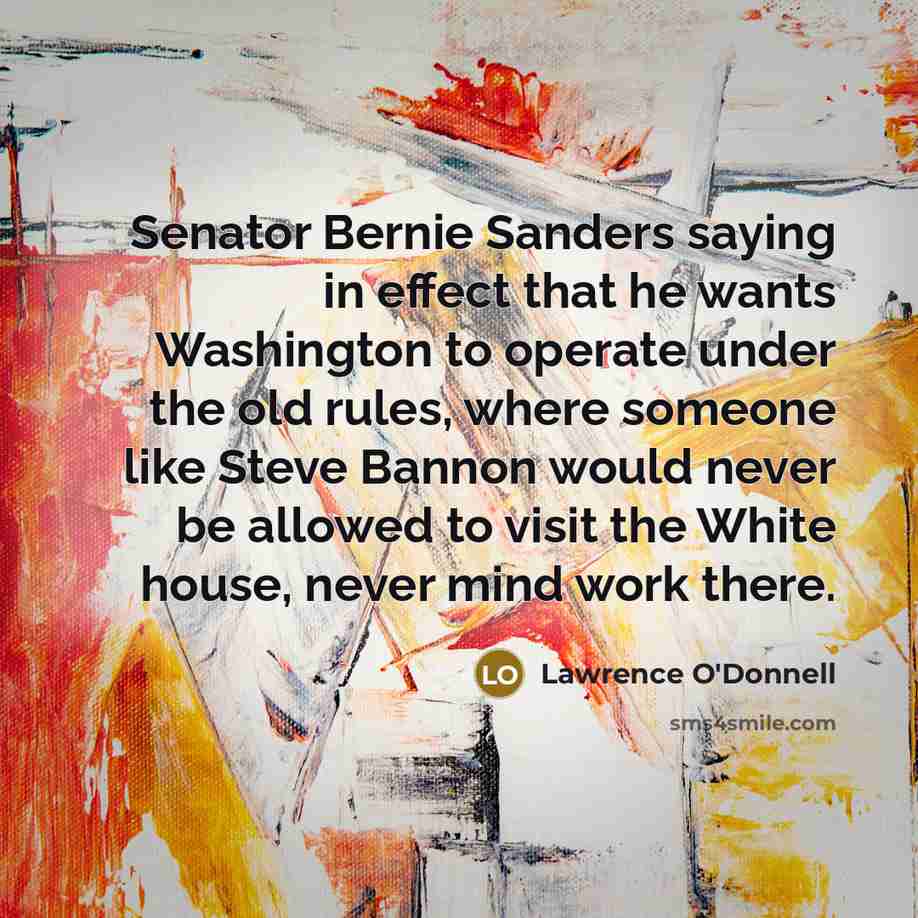 “Senator Bernie Sanders saying in effect that he wants Washington to operate under the old rules, where someone like Steve Bannon would never be allowed to visit the White house, never mind work there.” quote by Lawrence O'Donnell