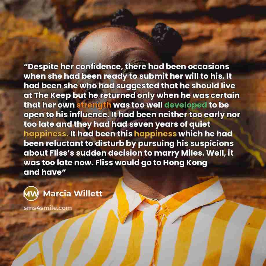 “Despite her confidence, there had been occasions when she had been ready to submit her will to his. It had been she who had suggested that he should live at The Keep but he returned only when he was certain that her own strength was too well developed to be open to his influence. It had been…” quote by Marcia Willett
