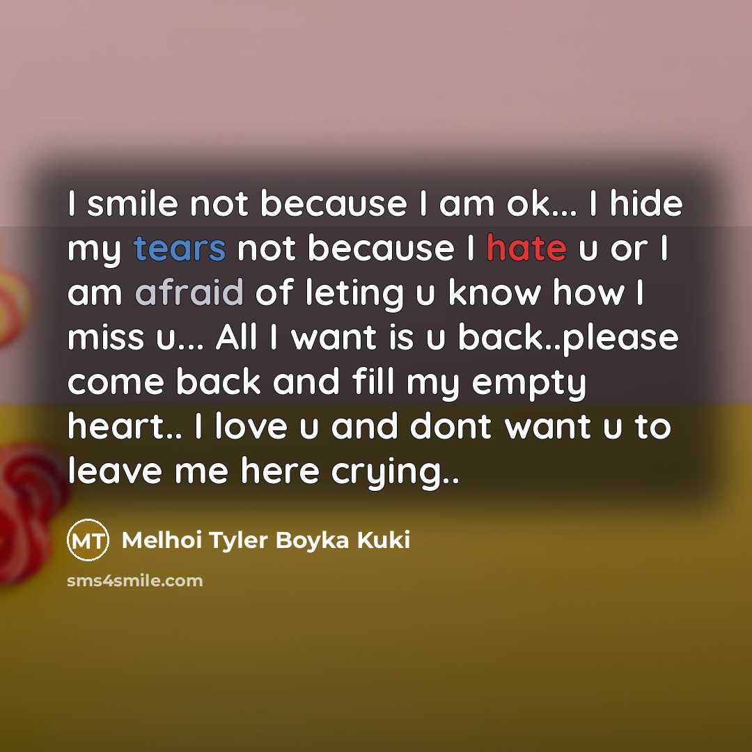 “I smile not because I am ok... I hide my tears not because I hate u or I am afraid of leting u know how I miss u... All I want is u back..please come back and fill my empty heart.. I love u and dont want u to leave me here crying..” quote by Melhoi Tyler Boyka Kuki