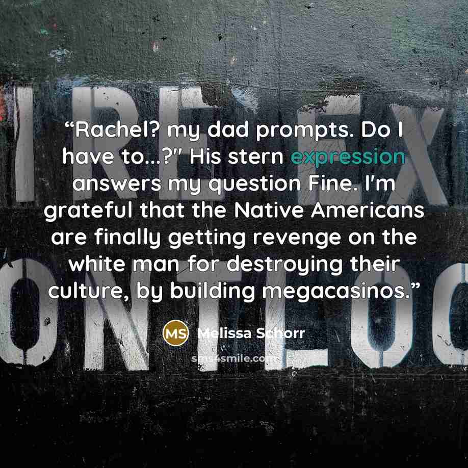 “Rachel? my dad prompts. Do I have to...?" His stern expression answers my question Fine. I'm grateful that the Native Americans are finally getting revenge on the white man for destroying their culture, by building megacasinos.” quote by Melissa Schorr