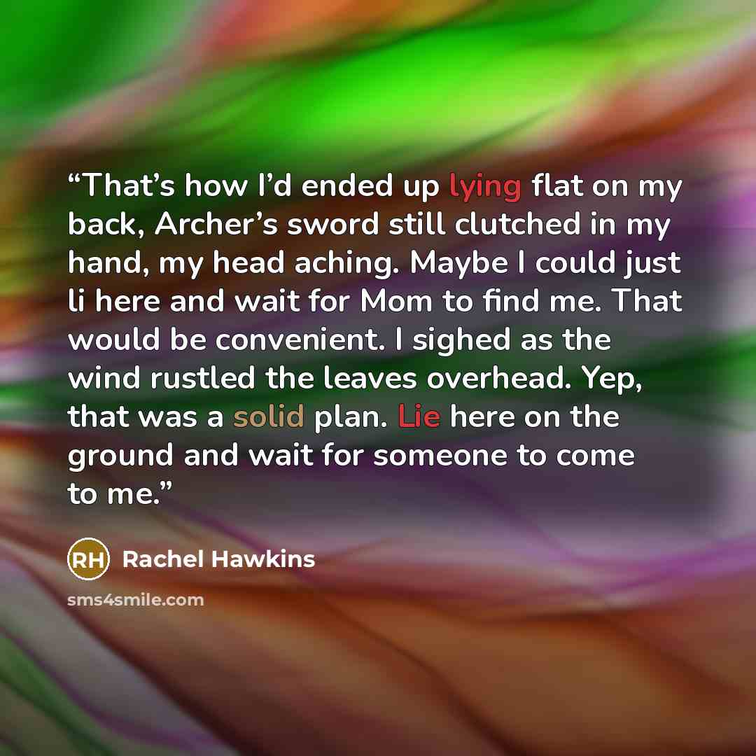 “That’s how I’d ended up lying flat on my back, Archer’s sword still clutched in my hand, my head aching. Maybe I could just li here and wait for Mom to find me. That would be convenient. I sighed as the wind rustled the leaves overhead. Yep, that was a solid plan. Lie here on the ground and wait…” quote by Rachel Hawkins