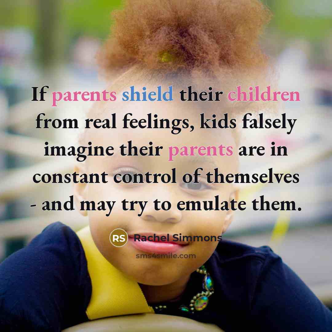“If parents shield their children from real feelings, kids falsely imagine their parents are in constant control of themselves - and may try to emulate them.” quote by Rachel Simmons