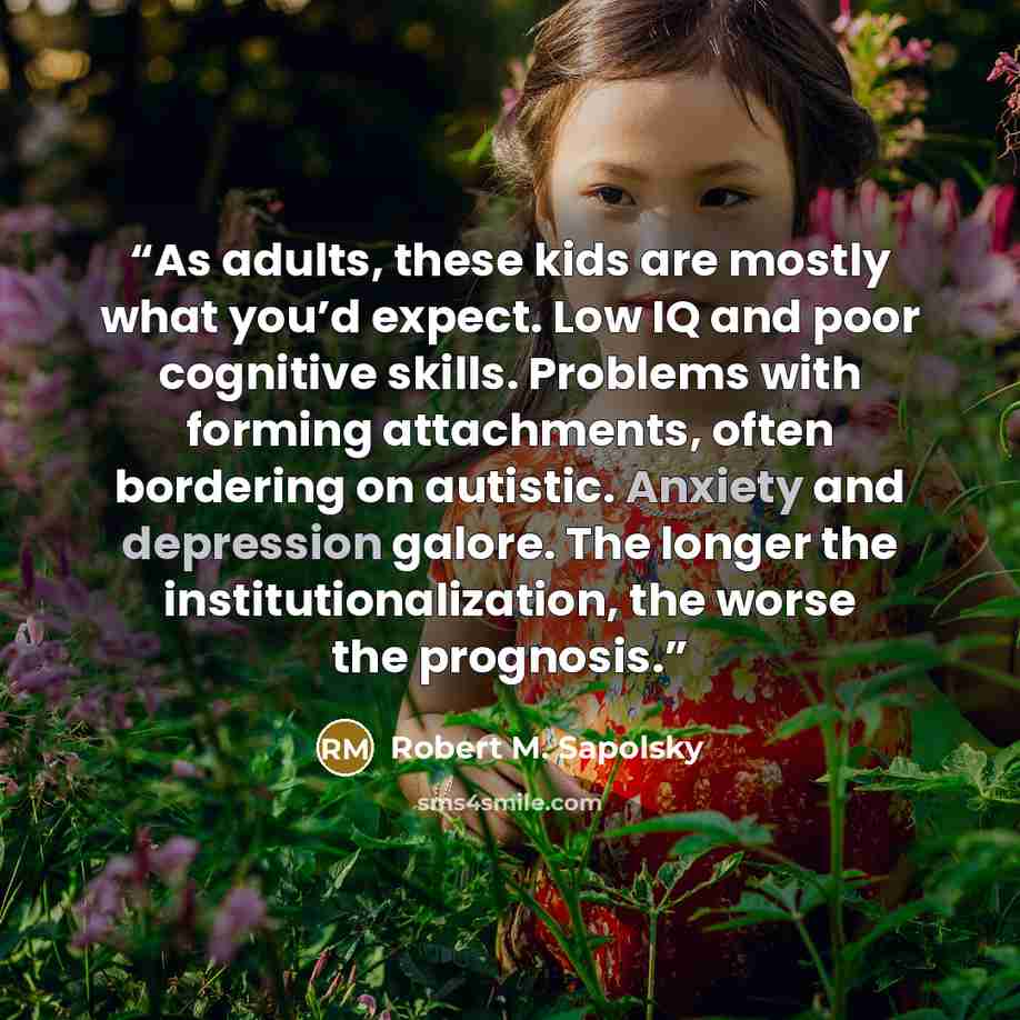 “As adults, these kids are mostly what you’d expect. Low IQ and poor cognitive skills. Problems with forming attachments, often bordering on autistic. Anxiety and depression galore. The longer the institutionalization, the worse the prognosis.” quote by Robert M. Sapolsky