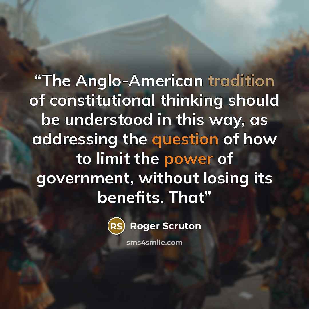 “The Anglo-American tradition of constitutional thinking should be understood in this way, as addressing the question of how to limit the power of government, without losing its benefits. That” quote by Roger Scruton