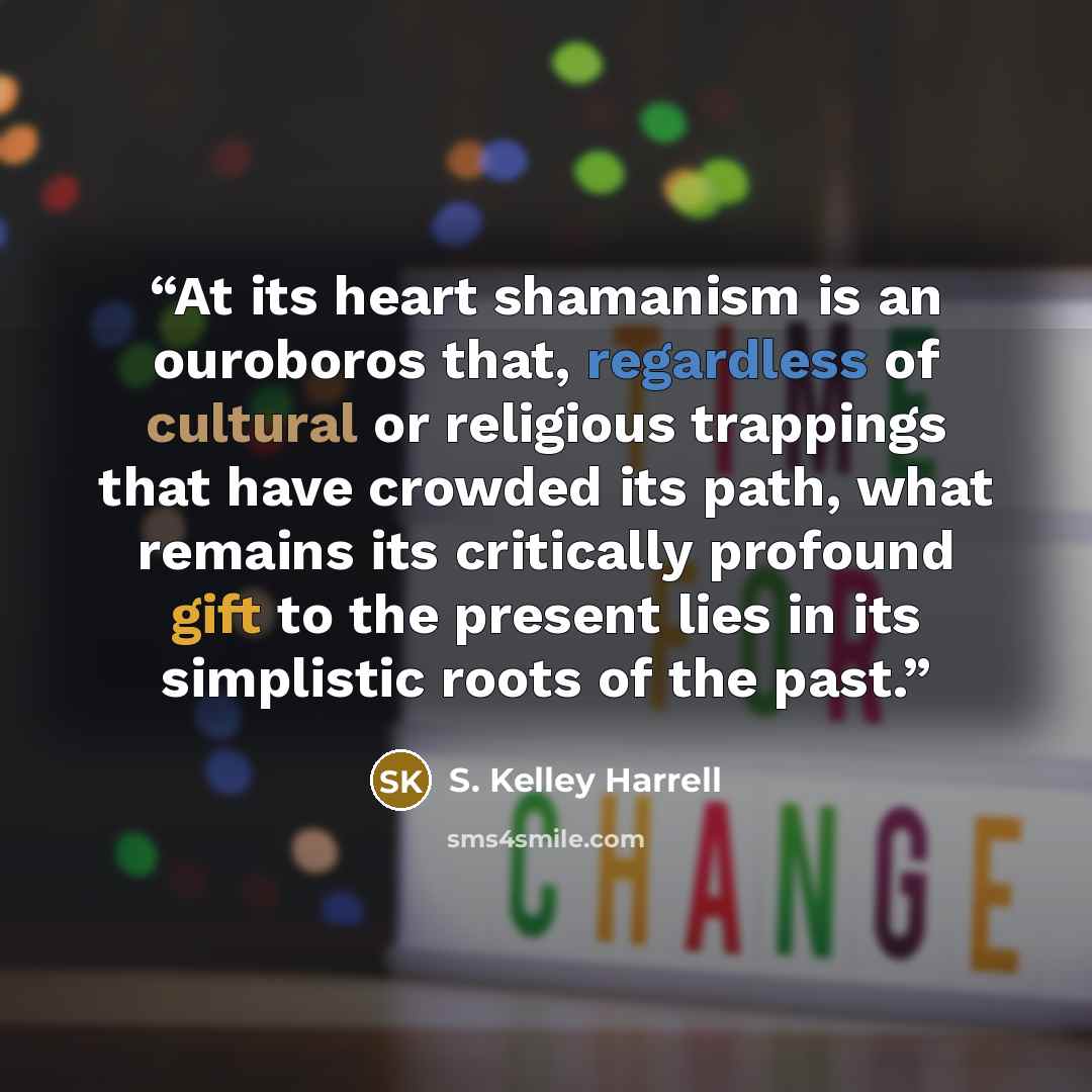 “At its heart shamanism is an ouroboros that, regardless of cultural or religious trappings that have crowded its path, what remains its critically profound gift to the present lies in its simplistic roots of the past.” quote by S. Kelley Harrell
