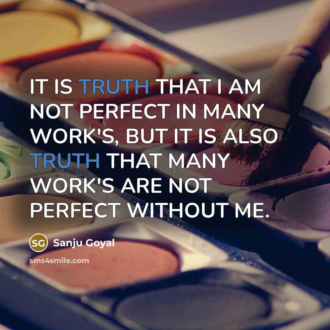 “IT IS TRUTH THAT I AM NOT PERFECT IN MANY WORK'S, BUT IT IS ALSO TRUTH THAT MANY WORK'S ARE NOT PERFECT WITHOUT ME.” quote by SANJU GOYAL