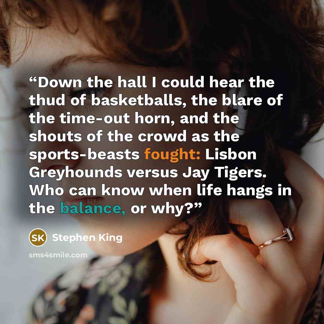 “Down the hall I could hear the thud of basketballs, the blare of the time-out horn, and the shouts of the crowd as the sports-beasts fought: Lisbon Greyhounds versus Jay Tigers. Who can know when life hangs in the balance, or why?” quote by Stephen King