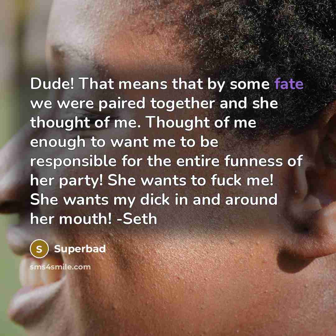 “Dude! That means that by some fate we were paired together and she thought of me. Thought of me enough to want me to be responsible for the entire funness of her party! She wants to fuck me! She wants my dick in and around her mouth! -Seth” quote by Superbad