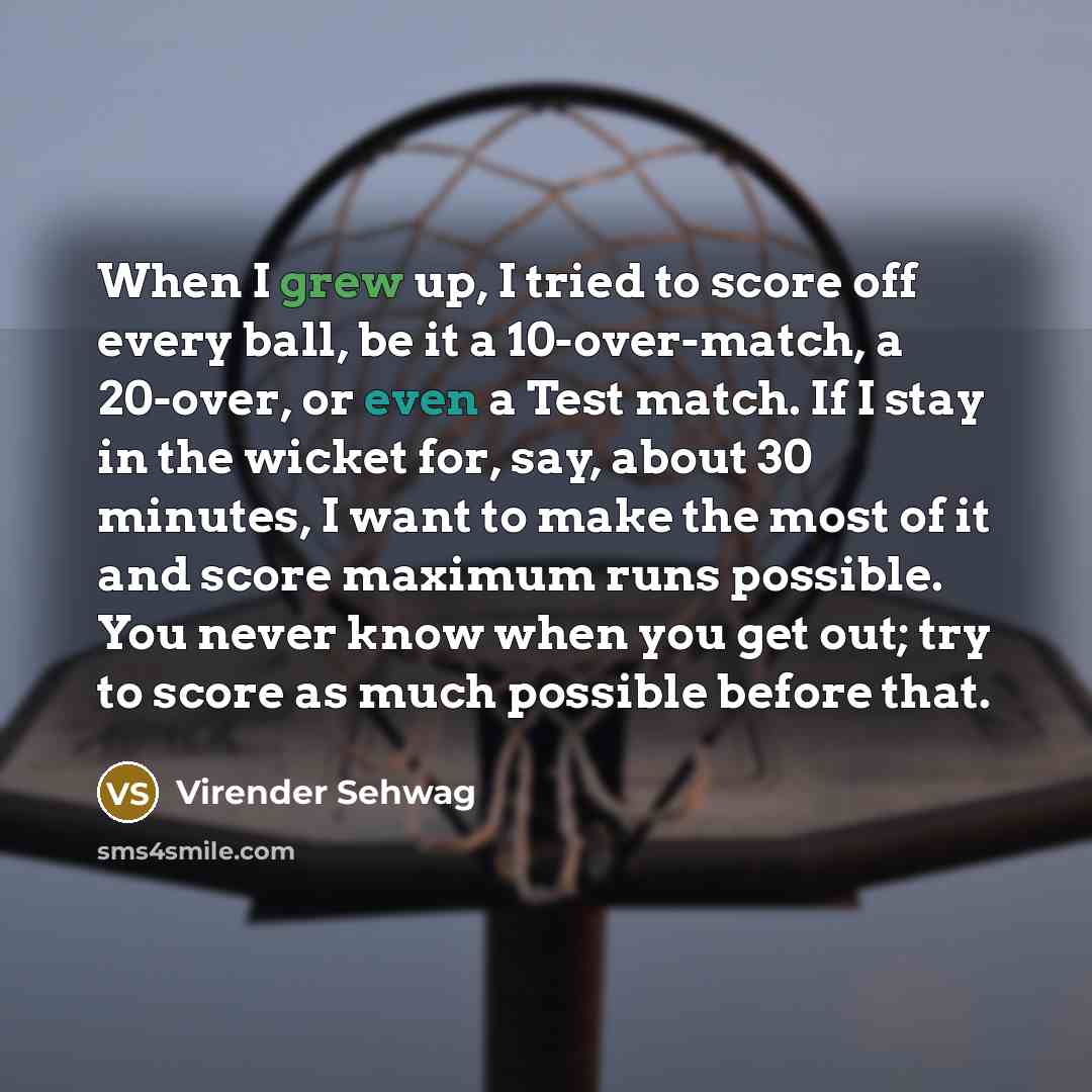 “When I grew up, I tried to score off every ball, be it a 10-over-match, a 20-over, or even a Test match. If I stay in the wicket for, say, about 30 minutes, I want to make the most of it and score maximum runs possible. You never know when you get out; try to score as much possible before that.” quote by Virender Sehwag