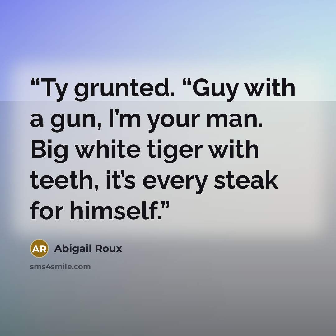 “Ty grunted. “Guy with a gun, I’m your man. Big white tiger with teeth, it’s every steak for himself.” quote by Abigail Roux