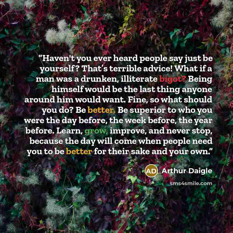 “Haven't you ever heard people say just be yourself? That’s terrible advice! What if a man was a drunken, illiterate bigot? Being himself would be the last thing anyone around him would want. Fine, so what should you do? Be better. Be superior to who you were the day before, the week before, the…” quote by Arthur Daigle