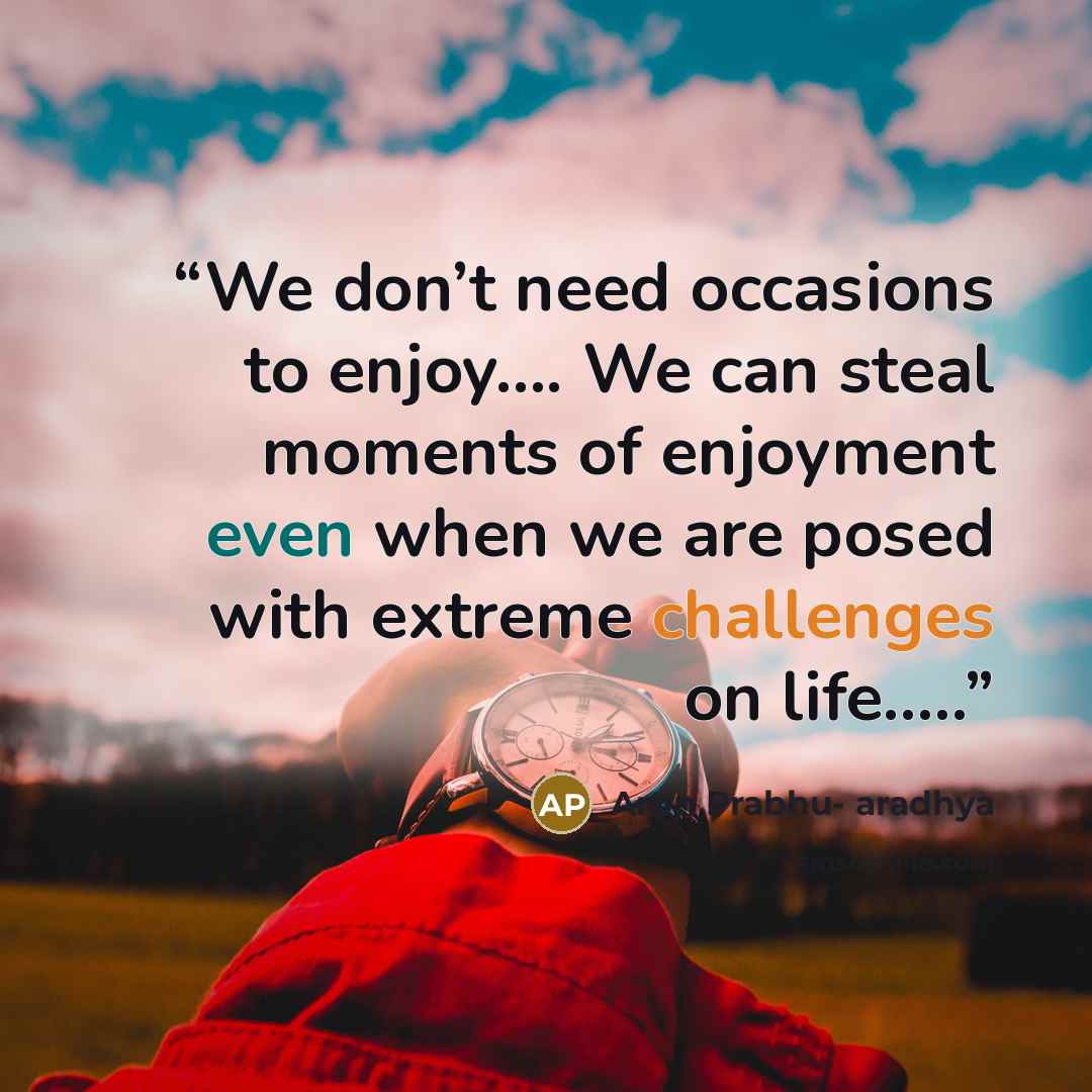 “We don’t need occasions to enjoy…. We can steal moments of enjoyment even when we are posed with extreme challenges on life…..” quote by Arun Prabhu- aradhya