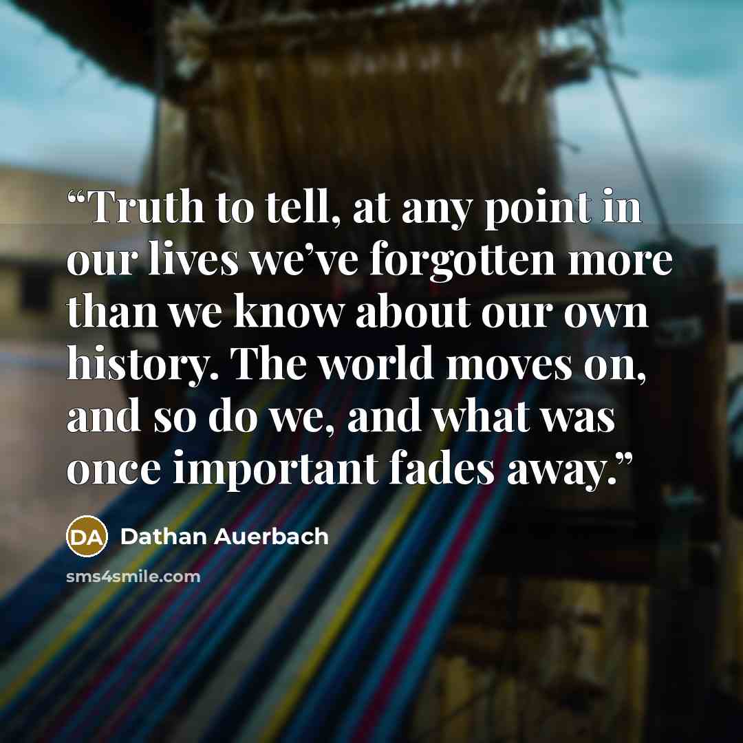 “Truth to tell, at any point in our lives we’ve forgotten more than we know about our own history. The world moves on, and so do we, and what was once important fades away.” quote by Dathan Auerbach