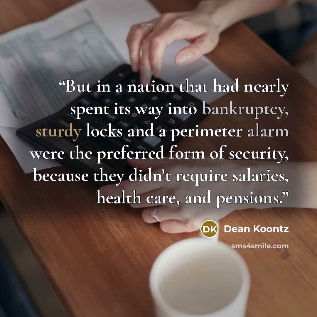 “But in a nation that had nearly spent its way into bankruptcy, sturdy locks and a perimeter alarm were the preferred form of security, because they didn’t require salaries, health care, and pensions.” quote by Dean Koontz