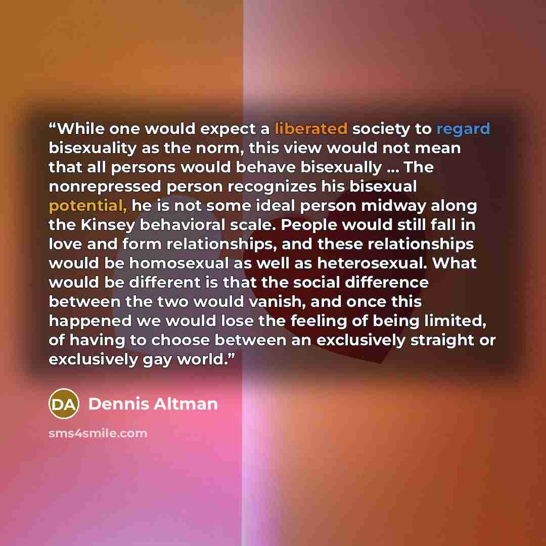“While one would expect a liberated society to regard bisexuality as the norm, this view would not mean that all persons would behave bisexually … The nonrepressed person recognizes his bisexual potential, he is not some ideal person midway along the Kinsey behavioral scale. People would still fall…” quote by Dennis Altman