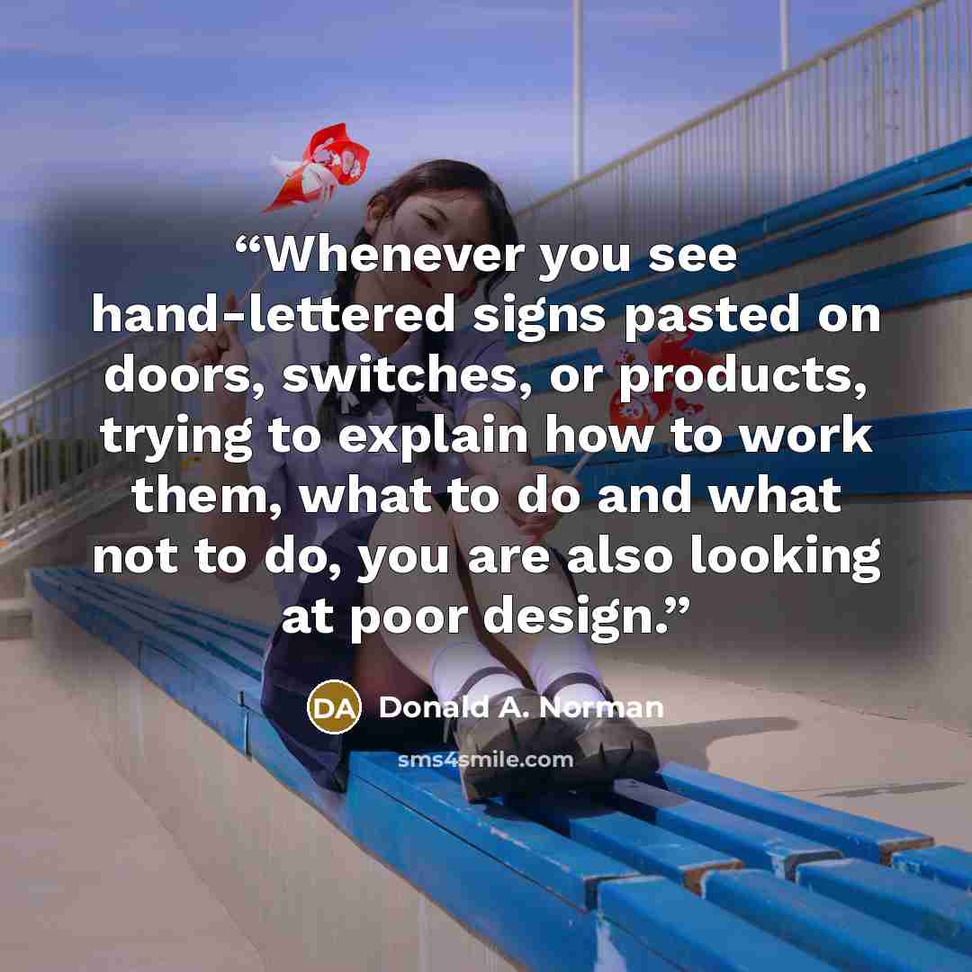 “Whenever you see hand-lettered signs pasted on doors, switches, or products, trying to explain how to work them, what to do and what not to do, you are also looking at poor design.” quote by Donald A. Norman