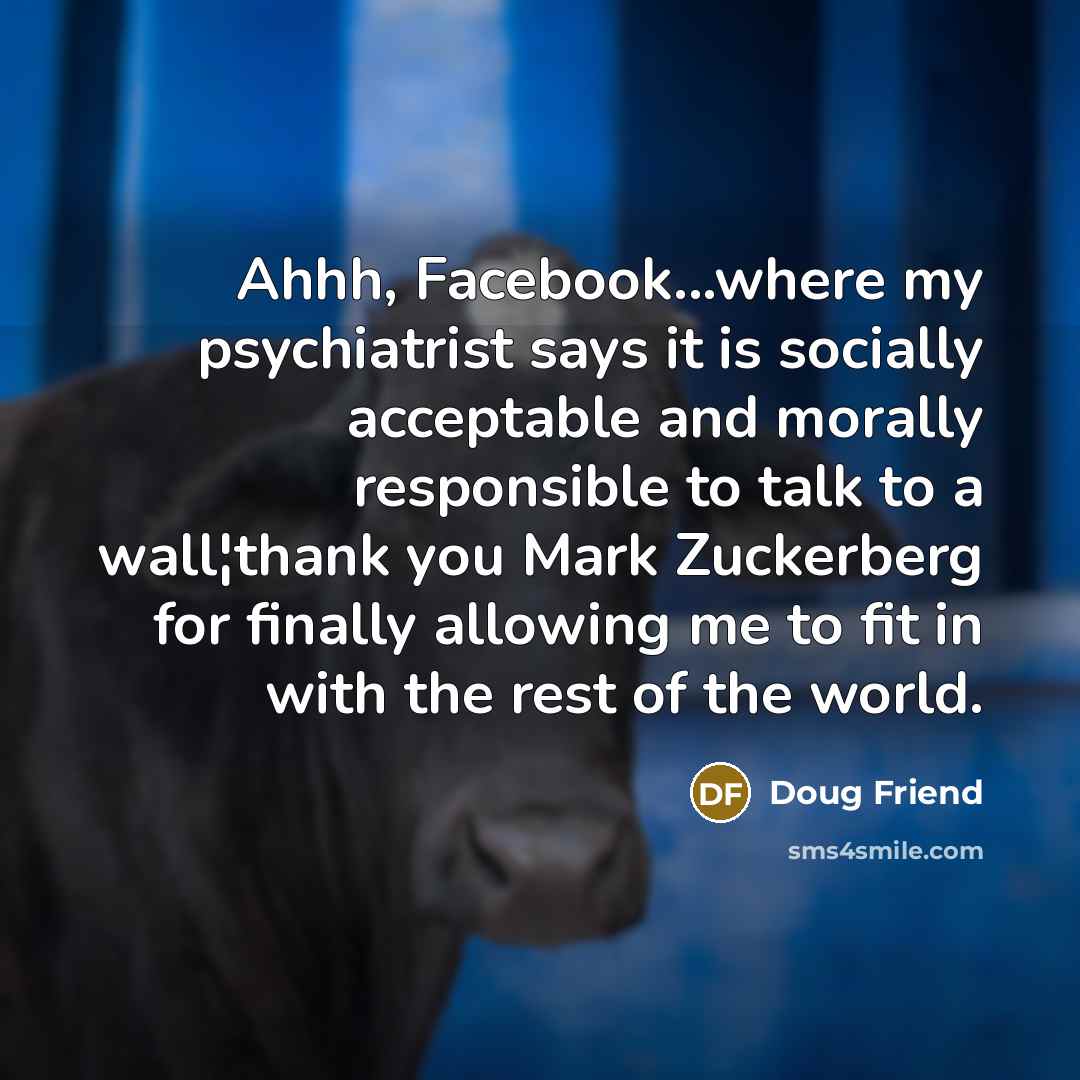 “Ahhh, Facebook...where my psychiatrist says it is socially acceptable and morally responsible to talk to a wall¦thank you Mark Zuckerberg for finally allowing me to fit in with the rest of the world.” quote by Doug Friend