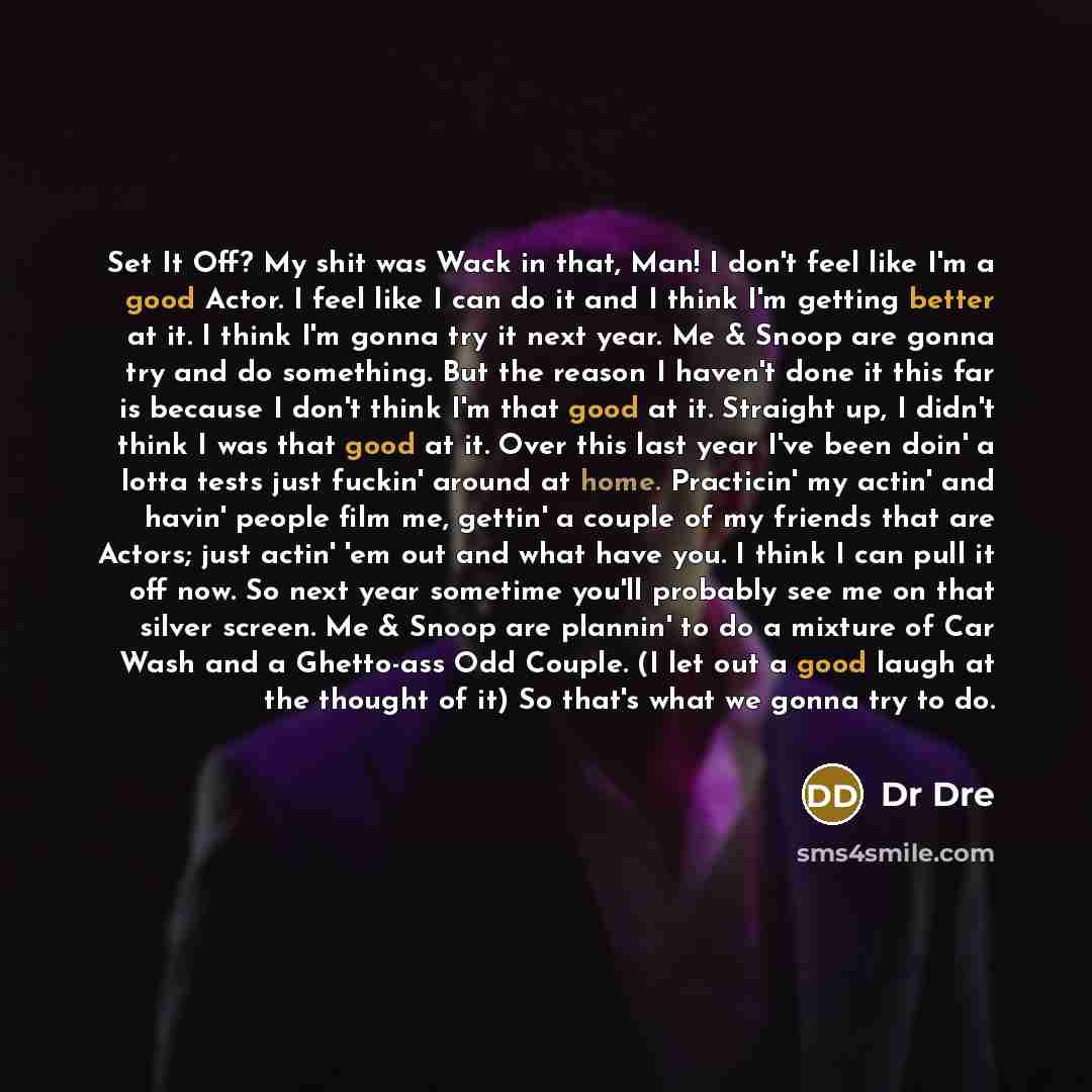 “Set It Off? My shit was Wack in that, Man! I don't feel like I'm a good Actor. I feel like I can do it and I think I'm getting better at it. I think I'm gonna try it next year. Me & Snoop are gonna try and do something. But the reason I haven't done it this far is because I don't think I'm that…” quote by Dr Dre