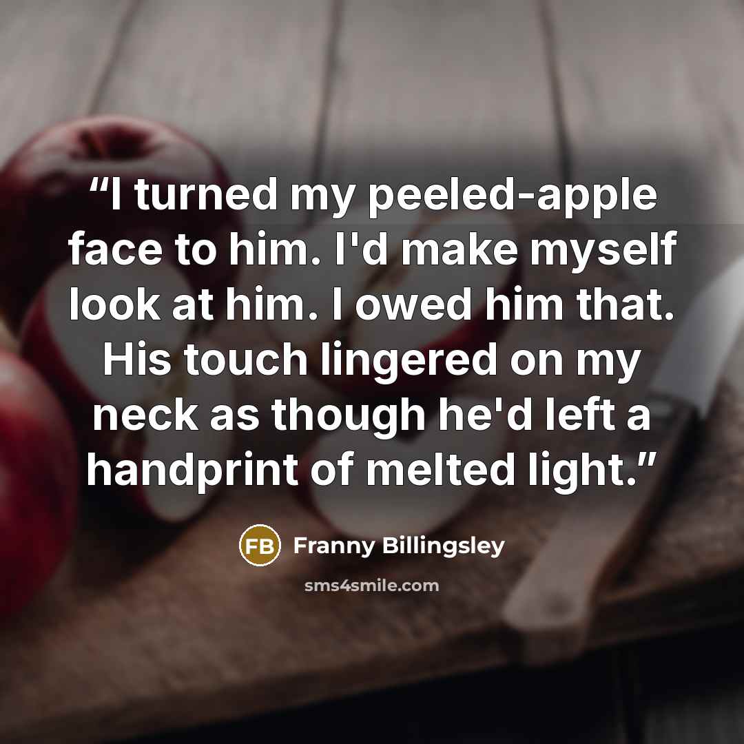 “I turned my peeled-apple face to him. I'd make myself look at him. I owed him that. His touch lingered on my neck as though he'd left a handprint of melted light.” quote by Franny Billingsley