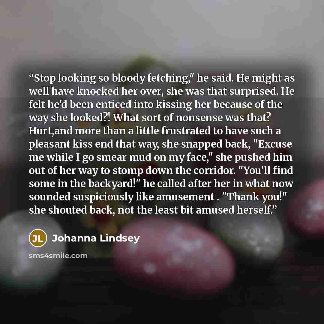 “Stop looking so bloody fetching," he said. He might as well have knocked her over, she was that surprised. He felt he'd been enticed into kissing her because of the way she looked?! What sort of nonsense was that? Hurt,and more than a little frustrated to have such a pleasant kiss end that way…” quote by Johanna Lindsey