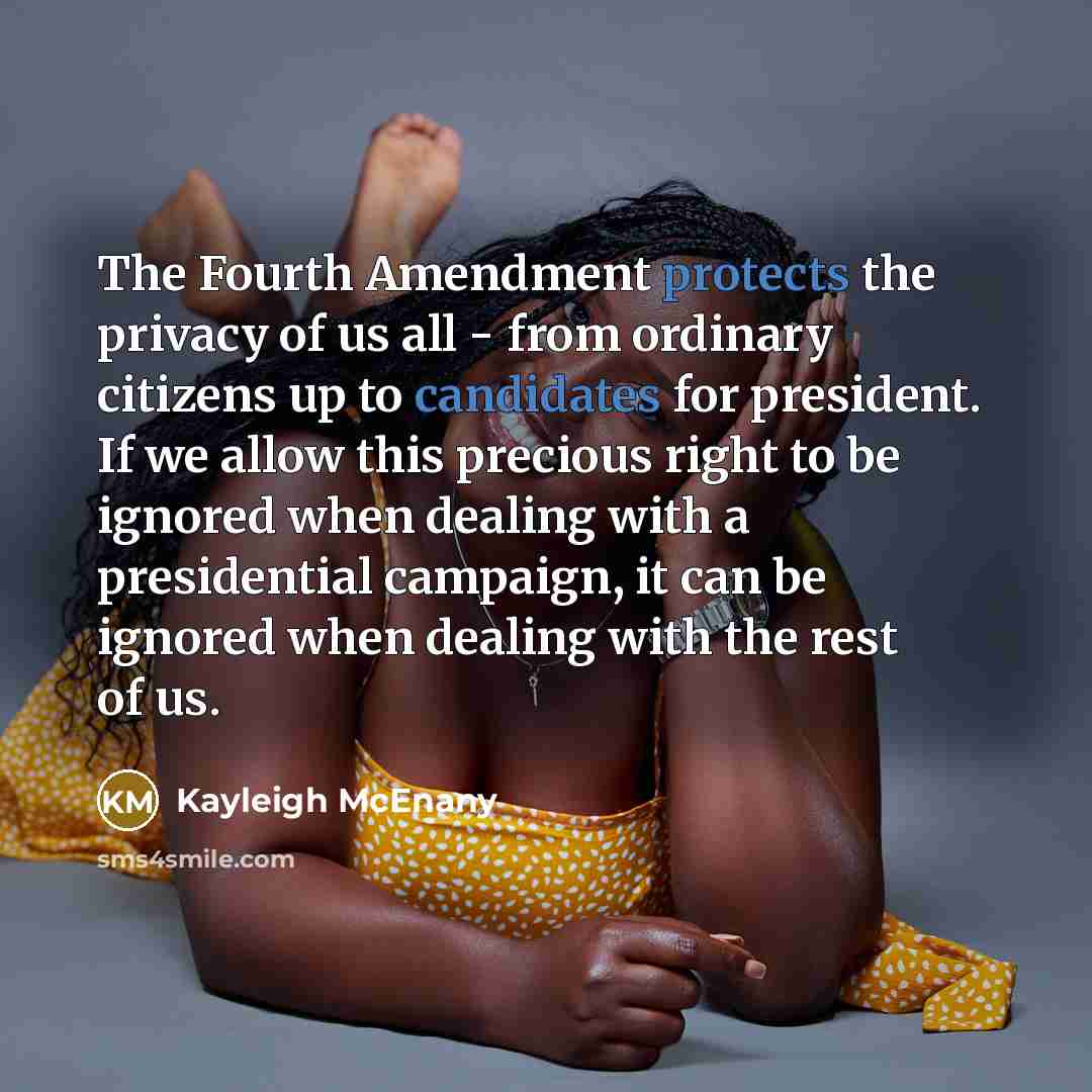 “The Fourth Amendment protects the privacy of us all - from ordinary citizens up to candidates for president. If we allow this precious right to be ignored when dealing with a presidential campaign, it can be ignored when dealing with the rest of us.” quote by Kayleigh McEnany