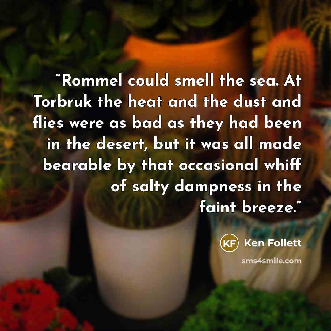 “Rommel could smell the sea. At Torbruk the heat and the dust and flies were as bad as they had been in the desert, but it was all made bearable by that occasional whiff of salty dampness in the faint breeze.” quote by Ken Follett