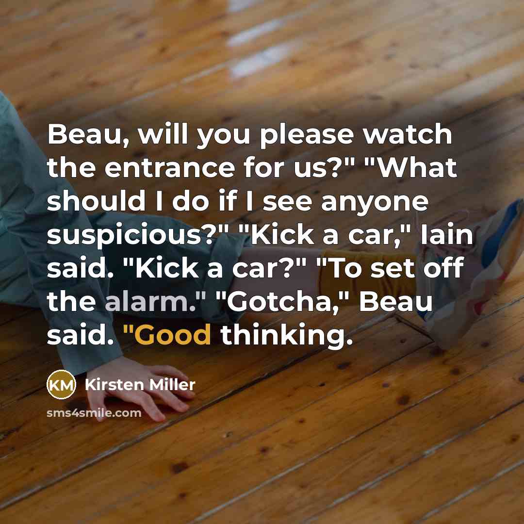 “Beau, will you please watch the entrance for us?" "What should I do if I see anyone suspicious?" "Kick a car," Iain said. "Kick a car?" "To set off the alarm." "Gotcha," Beau said. "Good thinking.” quote by Kirsten Miller