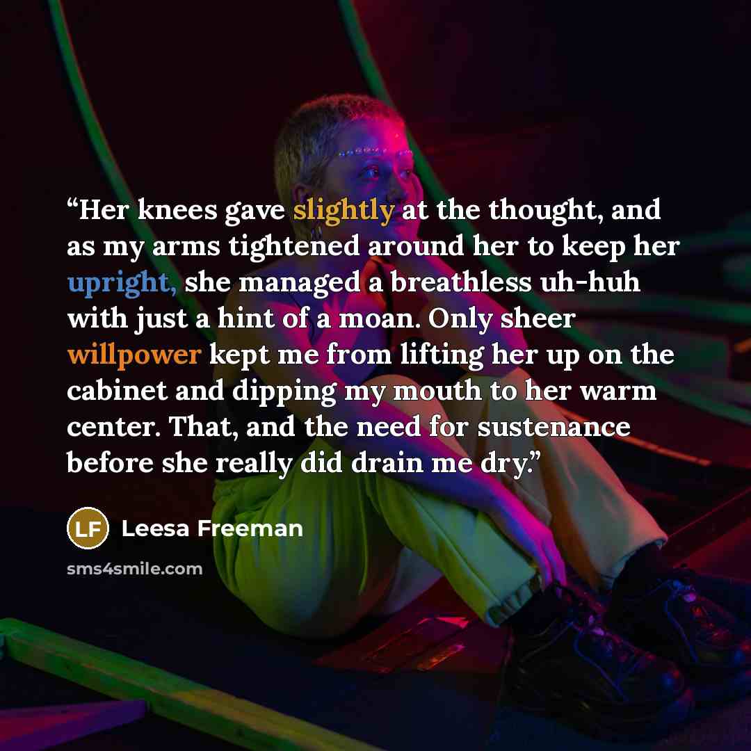 “Her knees gave slightly at the thought, and as my arms tightened around her to keep her upright, she managed a breathless uh-huh with just a hint of a moan. Only sheer willpower kept me from lifting her up on the cabinet and dipping my mouth to her warm center. That, and the need for sustenance…” quote by Leesa Freeman