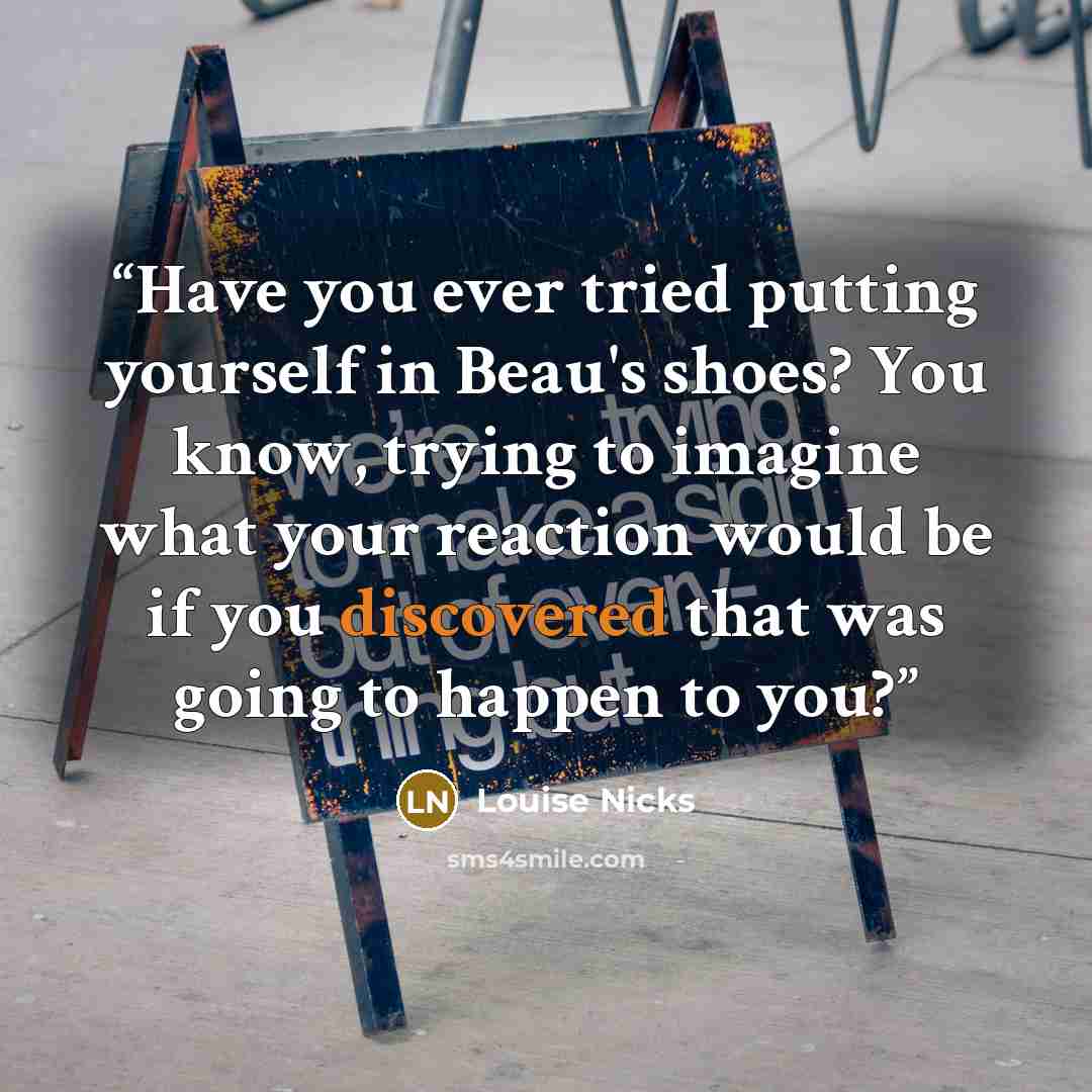 “Have you ever tried putting yourself in Beau's shoes? You know, trying to imagine what your reaction would be if you discovered that was going to happen to you?” quote by Louise Nicks