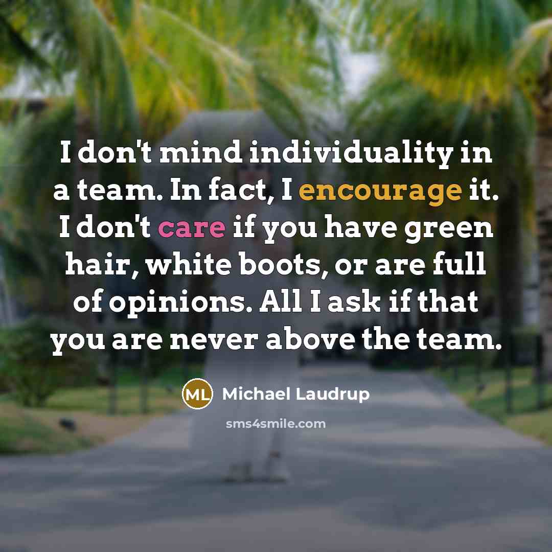 “I don't mind individuality in a team. In fact, I encourage it. I don't care if you have green hair, white boots, or are full of opinions. All I ask if that you are never above the team.” quote by Michael Laudrup