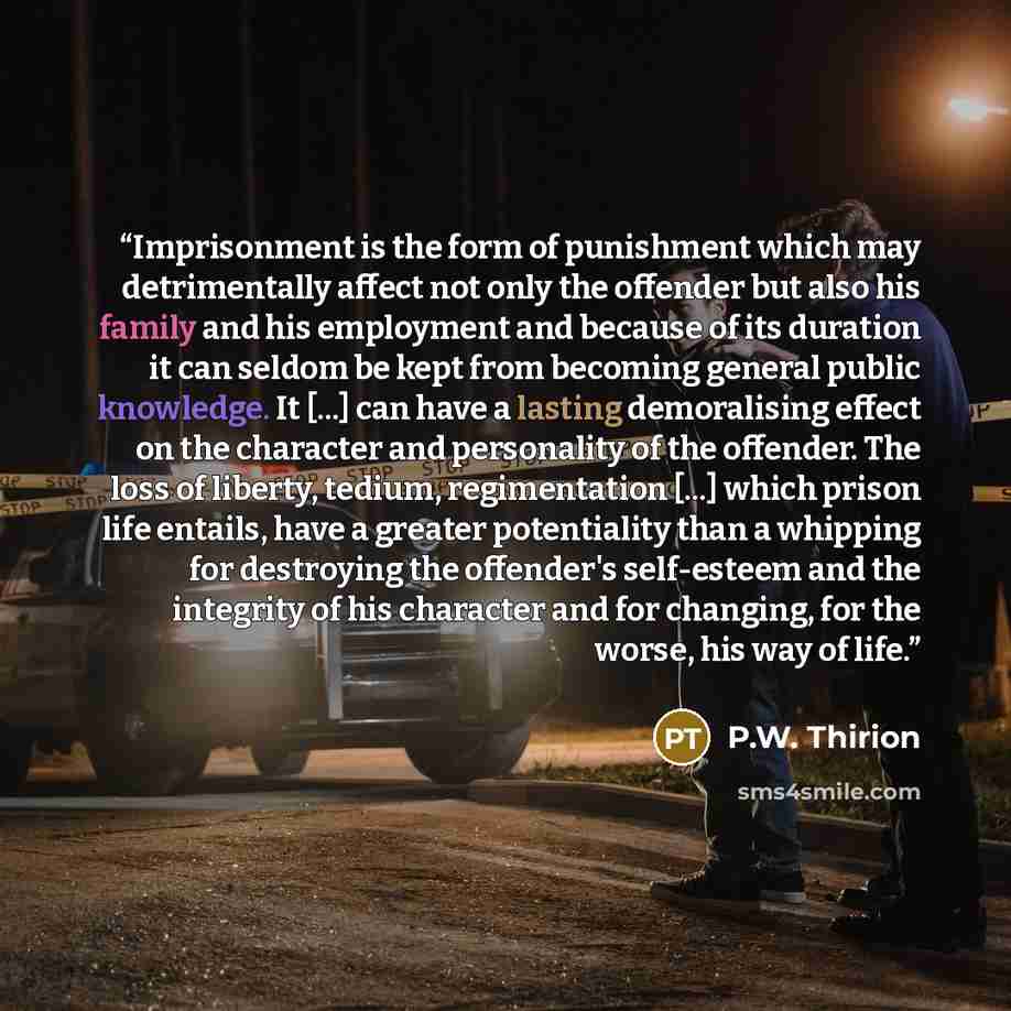 “Imprisonment is the form of punishment which may detrimentally affect not only the offender but also his family and his employment and because of its duration it can seldom be kept from becoming general public knowledge. It [...] can have a lasting demoralising effect on the character and…” quote by P.W. Thirion
