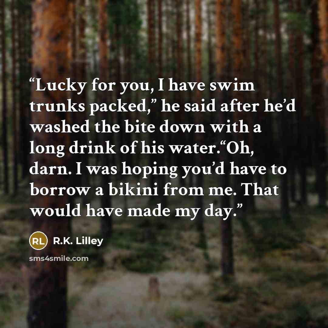 “Lucky for you, I have swim trunks packed,” he said after he’d washed the bite down with a long drink of his water.“Oh, darn. I was hoping you’d have to borrow a bikini from me. That would have made my day.” quote by R.K. Lilley