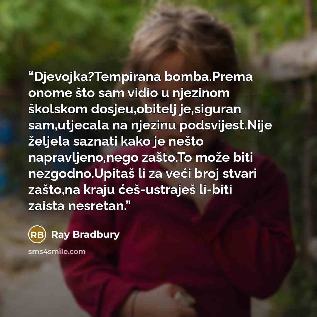 “Djevojka?Tempirana bomba.Prema onome što sam vidio u njezinom školskom dosjeu,obitelj je,siguran sam,utjecala na njezinu podsvijest.Nije željela saznati kako je nešto napravljeno,nego zašto.To može biti nezgodno.Upitaš li za veći broj stvari zašto,na kraju ćeš-ustraješ li-biti zaista nesretan.” quote by Ray Bradbury