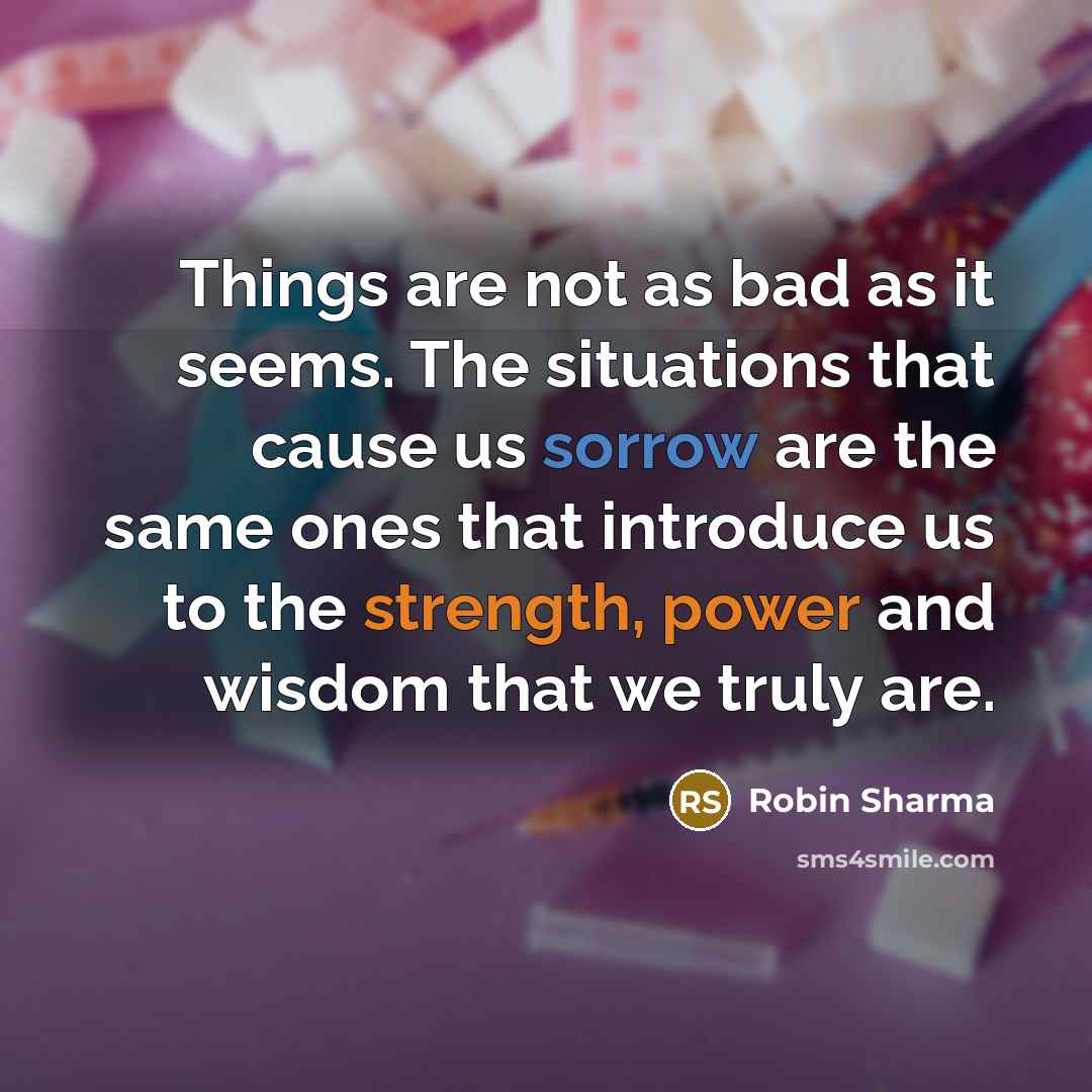 “Things are not as bad as it seems. The situations that cause us sorrow are the same ones that introduce us to the strength, power and wisdom that we truly are.” quote by Robin Sharma