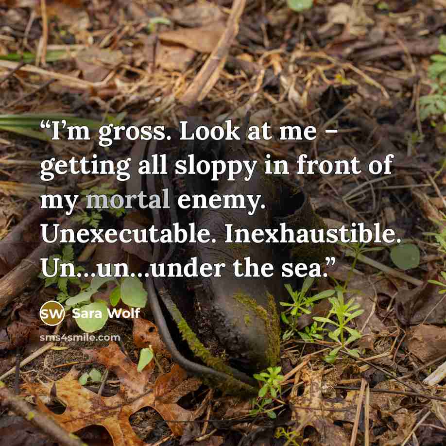 “I’m gross. Look at me – getting all sloppy in front of my mortal enemy. Unexecutable. Inexhaustible. Un…un…under the sea.” quote by Sara Wolf