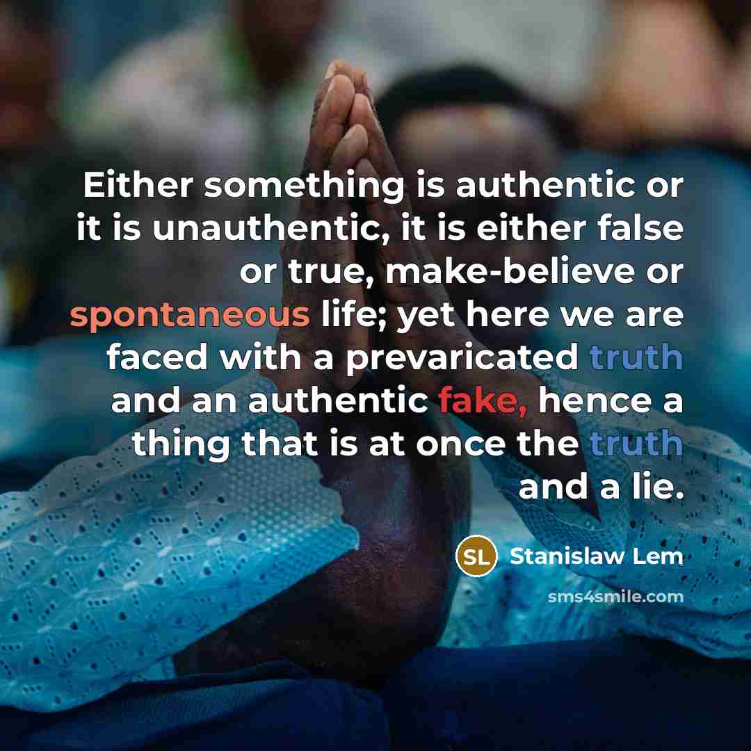 “Either something is authentic or it is unauthentic, it is either false or true, make-believe or spontaneous life; yet here we are faced with a prevaricated truth and an authentic fake, hence a thing that is at once the truth and a lie.” quote by Stanislaw Lem