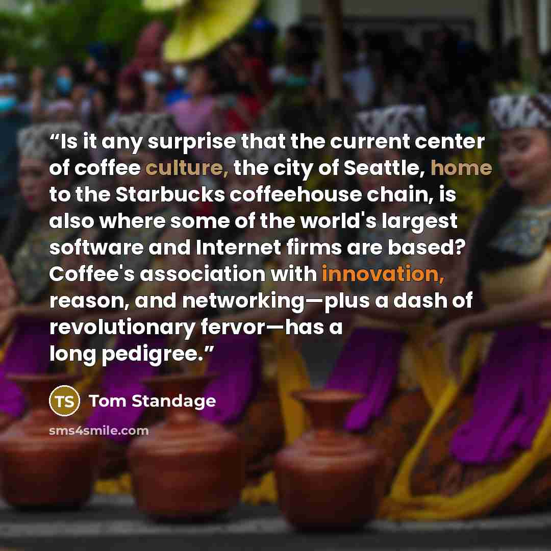 “Is it any surprise that the current center of coffee culture, the city of Seattle, home to the Starbucks coffeehouse chain, is also where some of the world's largest software and Internet firms are based? Coffee's association with innovation, reason, and networking—plus a dash of revolutionary…” quote by Tom Standage