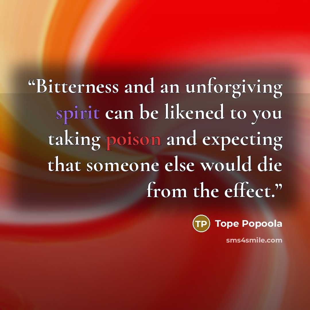 “Bitterness and an unforgiving spirit can be likened to you taking poison and expecting that someone else would die from the effect.” quote by Tope Popoola
