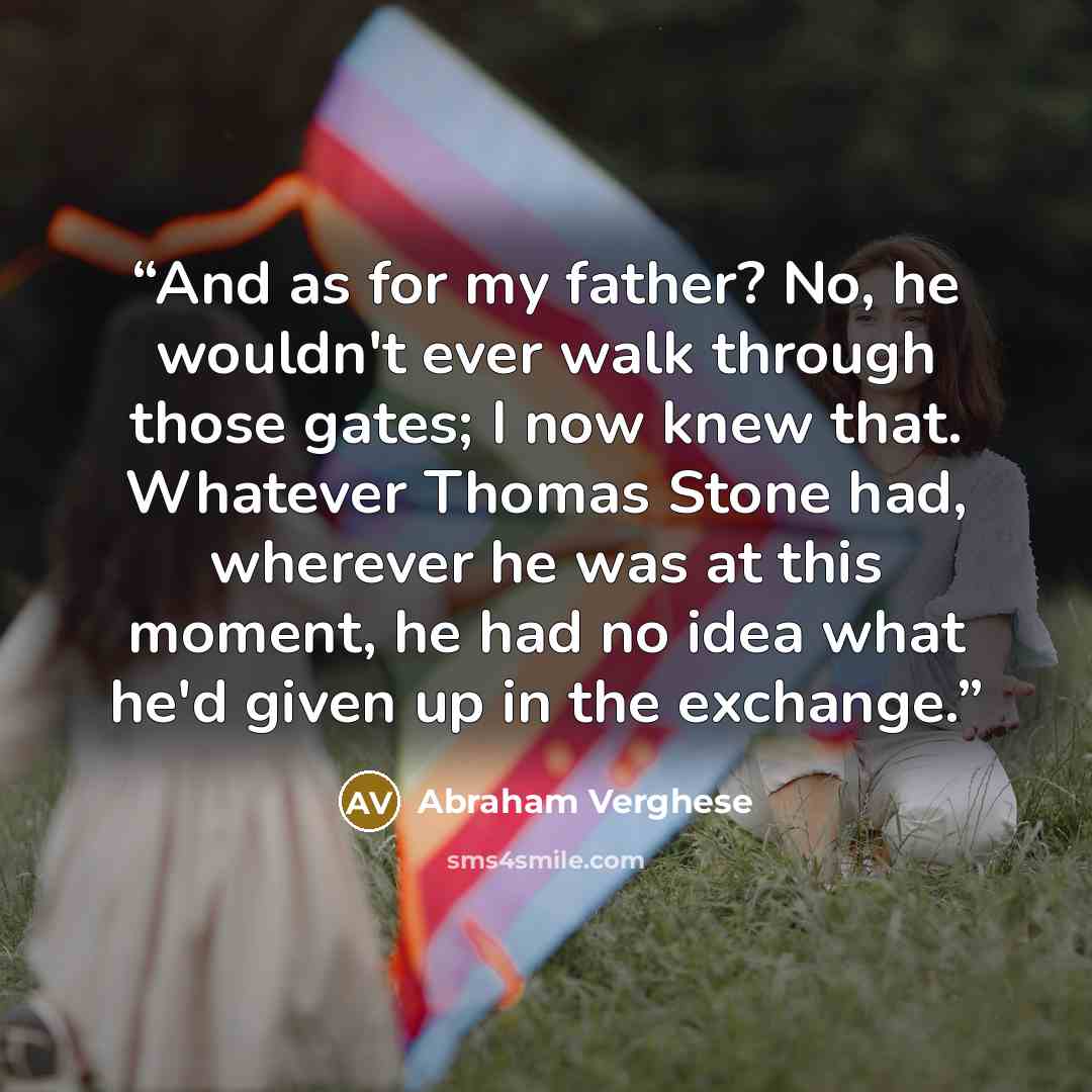 “And as for my father? No, he wouldn't ever walk through those gates; I now knew that. Whatever Thomas Stone had, wherever he was at this moment, he had no idea what he'd given up in the exchange.” quote by Abraham Verghese