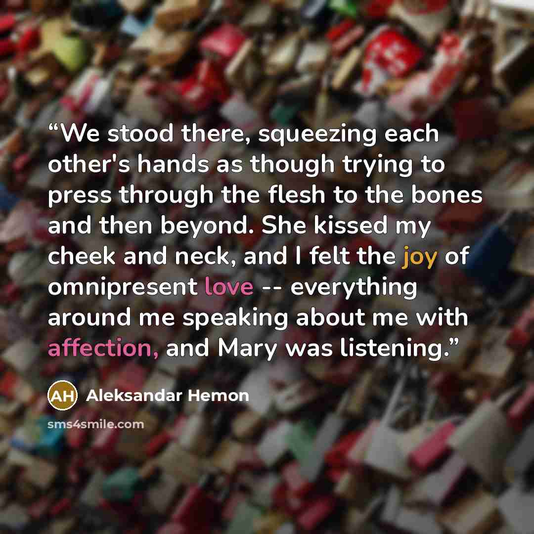 “We stood there, squeezing each other's hands as though trying to press through the flesh to the bones and then beyond. She kissed my cheek and neck, and I felt the joy of omnipresent love -- everything around me speaking about me with affection, and Mary was listening.” quote by Aleksandar Hemon