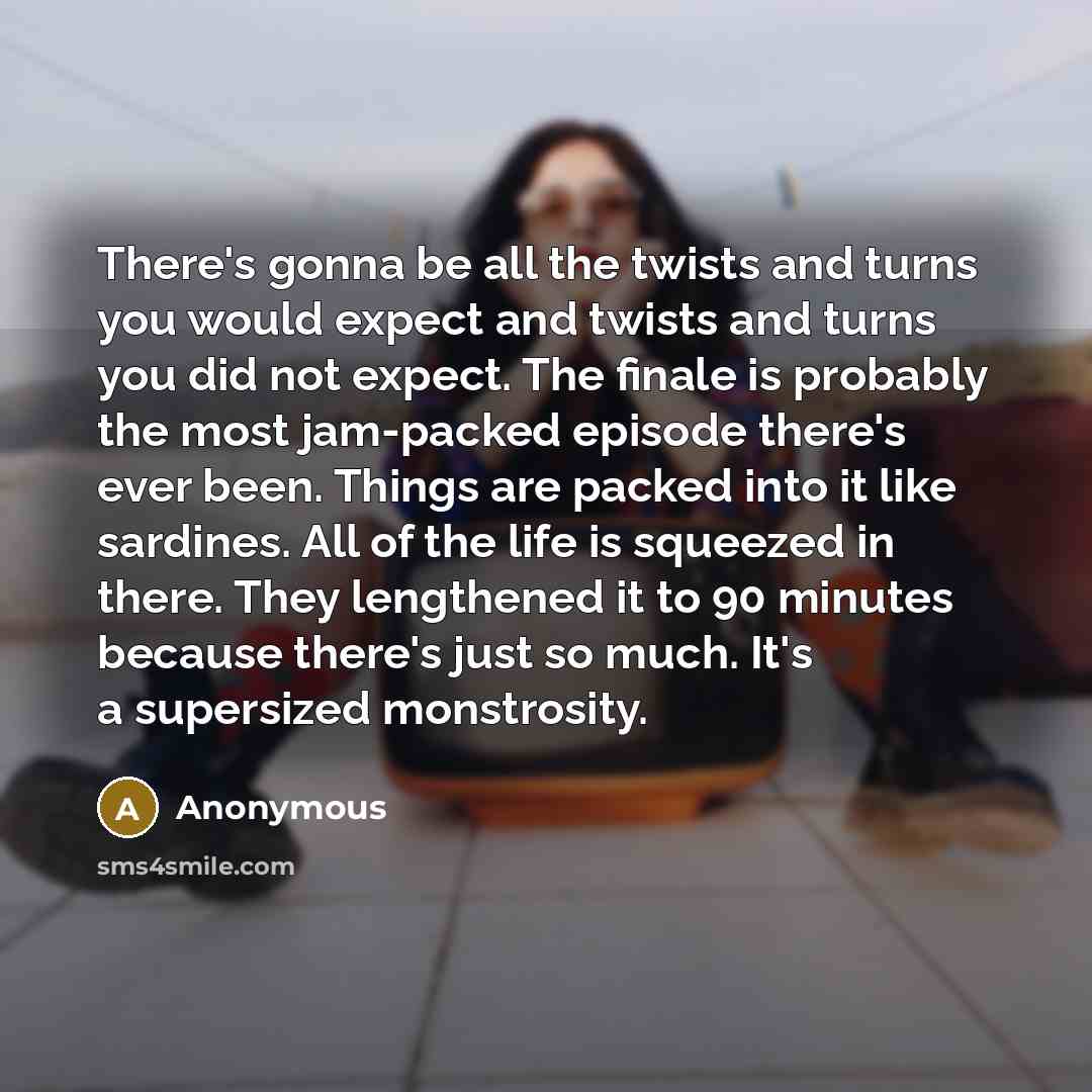 “There's gonna be all the twists and turns you would expect and twists and turns you did not expect. The finale is probably the most jam-packed episode there's ever been. Things are packed into it like sardines. All of the life is squeezed in there. They lengthened it to 90 minutes because there's…” quote by Anonymous