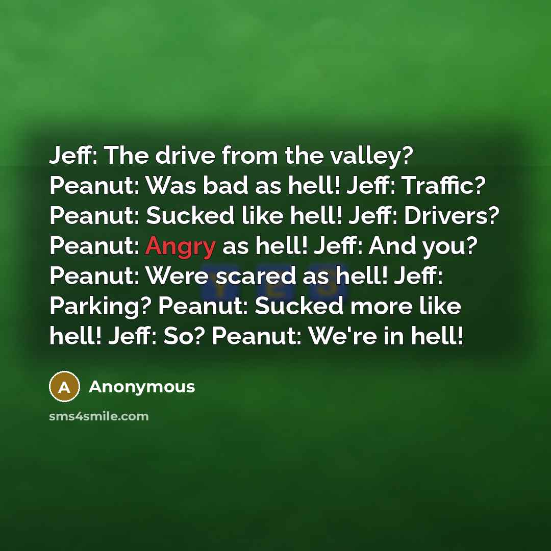 “Jeff: The drive from the valley? Peanut: Was bad as hell! Jeff: Traffic? Peanut: Sucked like hell! Jeff: Drivers? Peanut: Angry as hell! Jeff: And you? Peanut: Were scared as hell! Jeff: Parking? Peanut: Sucked more like hell! Jeff: So? Peanut: We're in hell!” quote by Anonymous