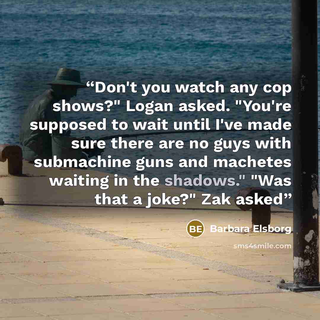 “Don't you watch any cop shows?" Logan asked. "You're supposed to wait until I've made sure there are no guys with submachine guns and machetes waiting in the shadows." "Was that a joke?" Zak asked” quote by Barbara Elsborg