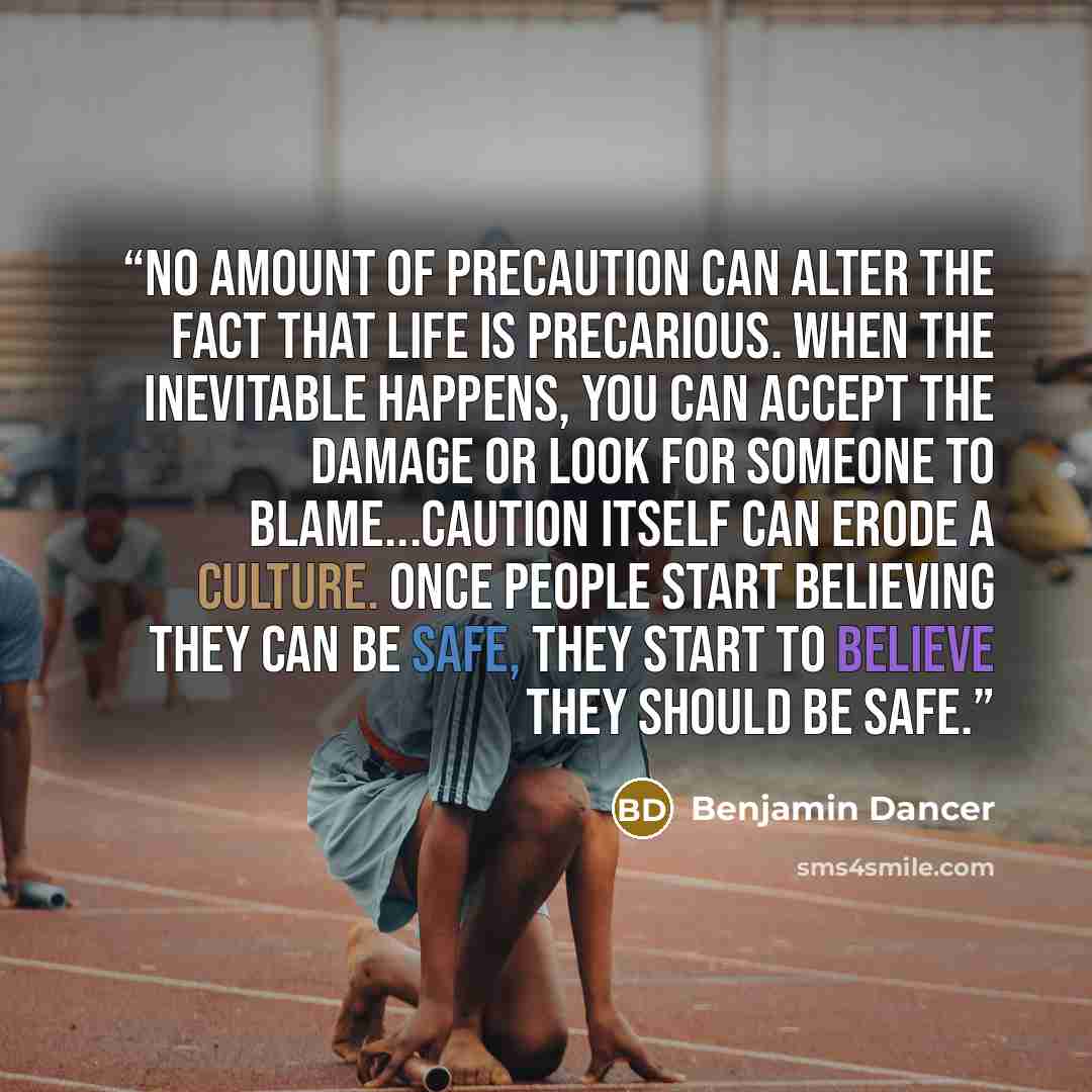 “No amount of precaution can alter the fact that life is precarious. When the inevitable happens, you can accept the damage or look for someone to blame...Caution itself can erode a culture. Once people start believing they can be safe, they start to believe they should be safe.” quote by Benjamin Dancer