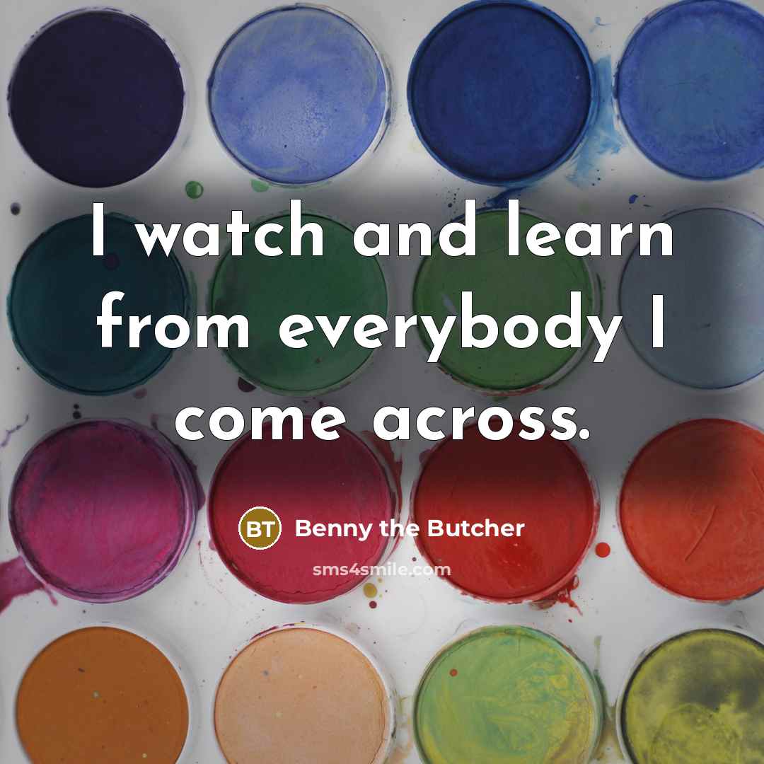 “I watch and learn from everybody I come across.…” quote by Benny the Butcher