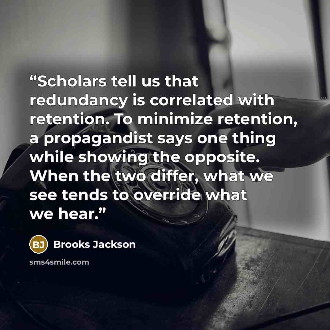 “Scholars tell us that redundancy is correlated with retention. To minimize retention, a propagandist says one thing while showing the opposite. When the two differ, what we see tends to override what we hear.” quote by Brooks Jackson
