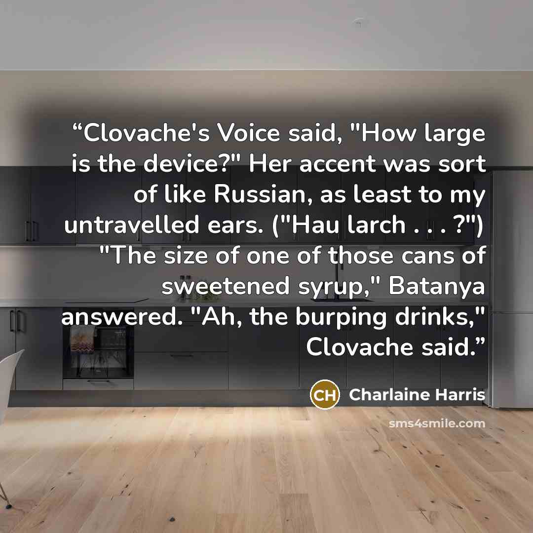 “Clovache's Voice said, "How large is the device?" Her accent was sort of like Russian, as least to my untravelled ears. ("Hau larch . . . ?") "The size of one of those cans of sweetened syrup," Batanya answered. "Ah, the burping drinks," Clovache said.” quote by Charlaine Harris