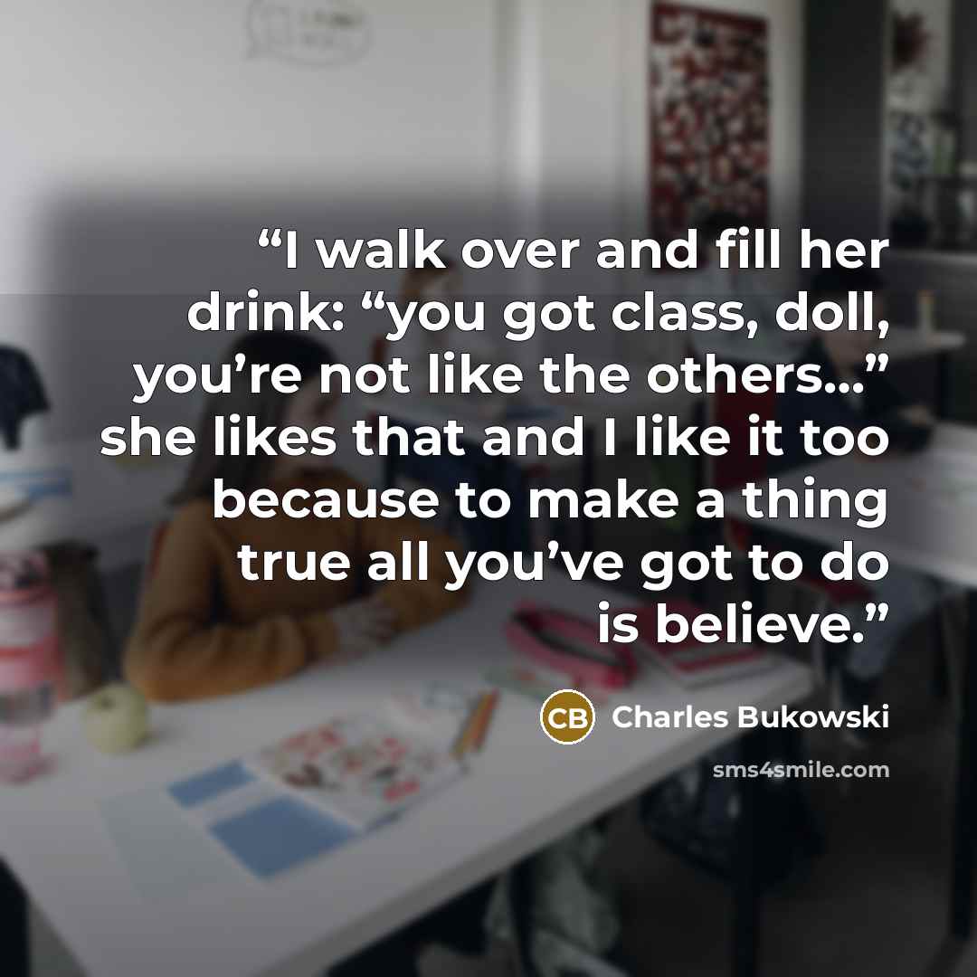 “I walk over and fill her drink: “you got class, doll, you’re not like the others…” she likes that and I like it too because to make a thing true all you’ve got to do is believe.” quote by Charles Bukowski