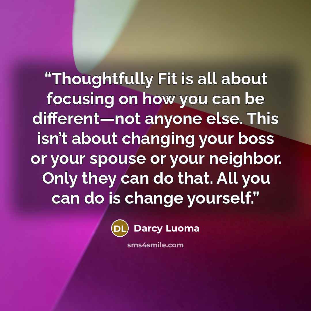 “Thoughtfully Fit is all about focusing on how you can be different—not anyone else. This isn’t about changing your boss or your spouse or your neighbor. Only they can do that. All you can do is change yourself.” quote by Darcy Luoma